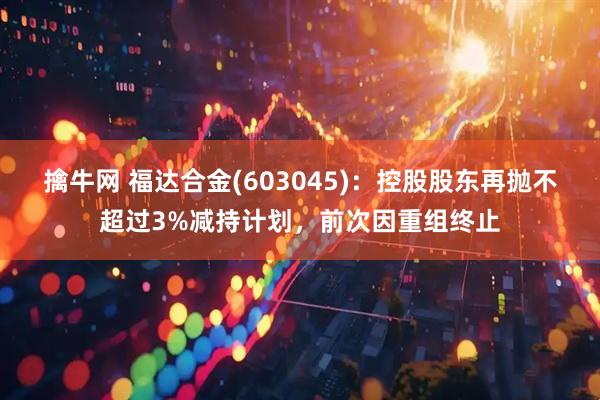 擒牛网 福达合金(603045)：控股股东再抛不超过3%减持计划，前次因重组终止
