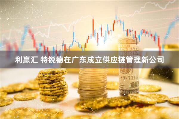 利赢汇 特锐德在广东成立供应链管理新公司