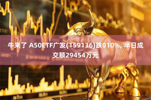 牛来了 A50ETF广发(159136)跌010%, 半日成交额29454万元
