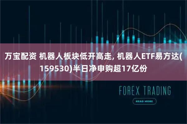 万宝配资 机器人板块低开高走, 机器人ETF易方达(159530)半日净申购超17亿份