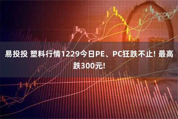 易投投 塑料行情1229今日PE、PC狂跌不止! 最高跌300元!