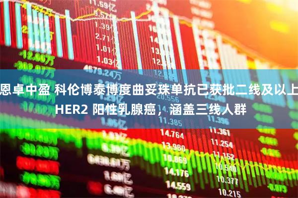 恩卓中盈 科伦博泰博度曲妥珠单抗已获批二线及以上 HER2 阳性乳腺癌，涵盖三线人群