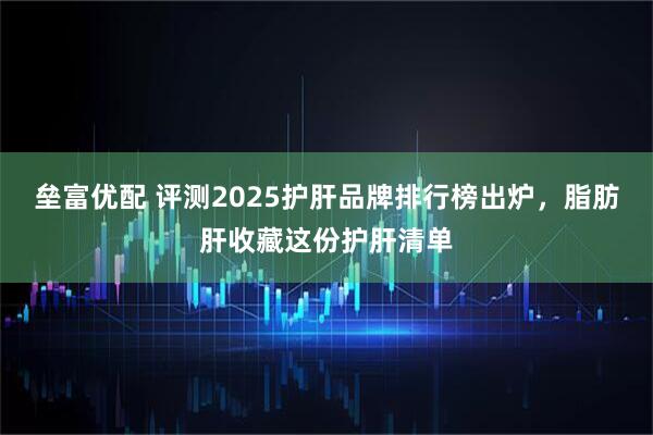 垒富优配 评测2025护肝品牌排行榜出炉，脂肪肝收藏这份护肝清单