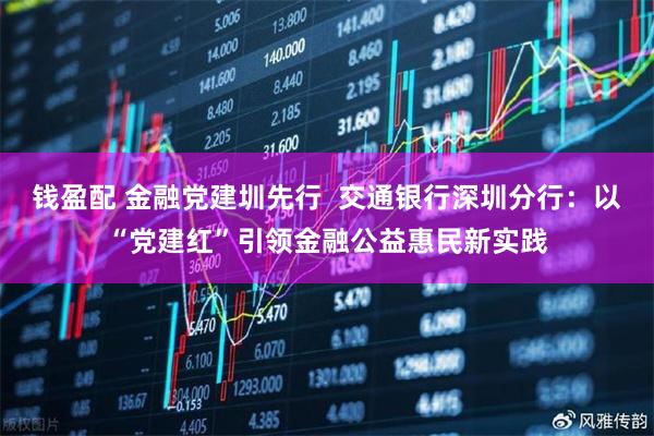钱盈配 金融党建圳先行  交通银行深圳分行：以“党建红”引领金融公益惠民新实践