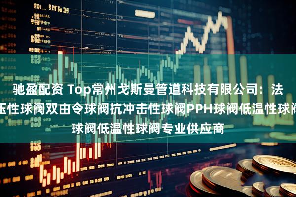 驰盈配资 Top常州戈斯曼管道科技有限公司：法兰球阀耐高压性球阀双由令球阀抗冲击性球阀PPH球阀低温性球阀专业供应商