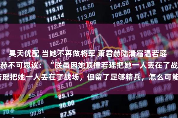 昊天优配 当她不再做将军 萧君赫陆清霜温若瑶 我被万箭穿心那天，萧君赫不可思议： “朕虽因她顶撞若瑶把她一人丢在了战场，但留了足够精兵，怎么可能死！”