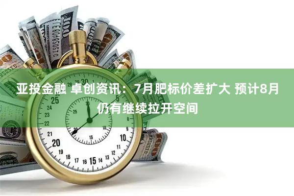 亚投金融 卓创资讯：7月肥标价差扩大 预计8月仍有继续拉开空间