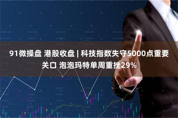 91微操盘 港股收盘 | 科技指数失守5000点重要关口 泡泡玛特单周重挫29%