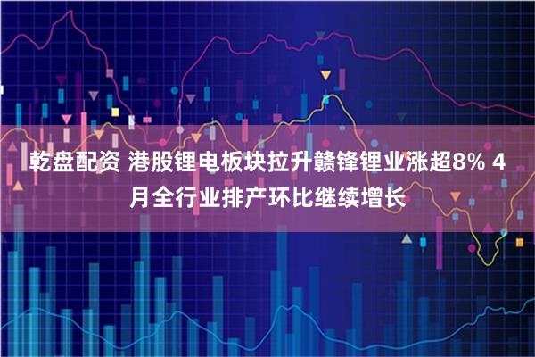 乾盘配资 港股锂电板块拉升赣锋锂业涨超8% 4月全行业排产环比继续增长
