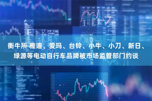 衡牛所 雅迪、爱玛、台铃、小牛、小刀、新日、绿源等电动自行车品牌被市场监管部门约谈