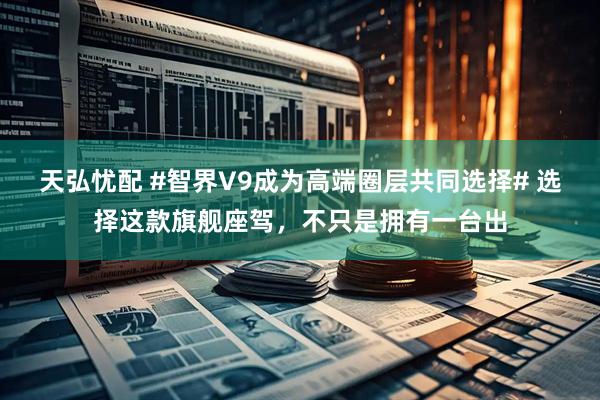 天弘忧配 #智界V9成为高端圈层共同选择# 选择这款旗舰座驾，不只是拥有一台出