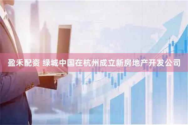 盈禾配资 绿城中国在杭州成立新房地产开发公司