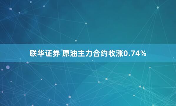 联华证券 原油主力合约收涨0.74%