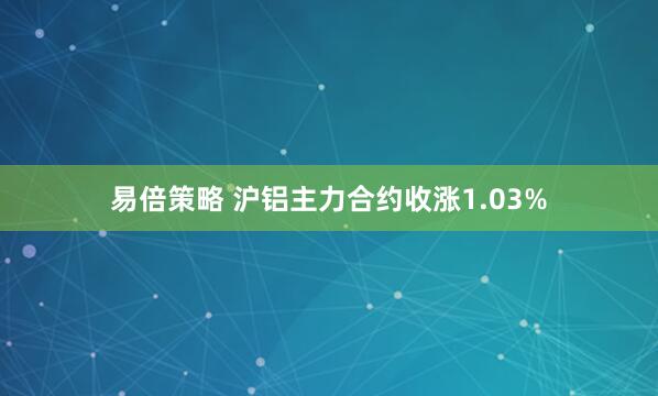 易倍策略 沪铝主力合约收涨1.03%