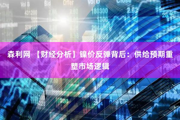 森利网 【财经分析】镍价反弹背后：供给预期重塑市场逻辑
