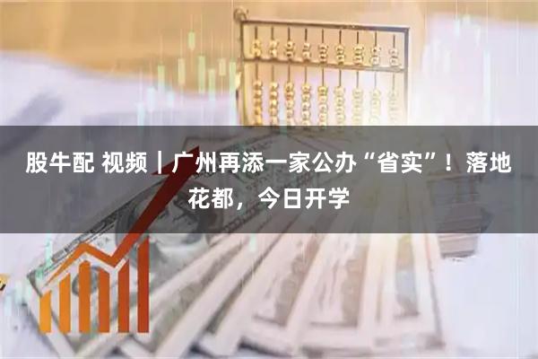 股牛配 视频｜广州再添一家公办“省实”！落地花都，今日开学