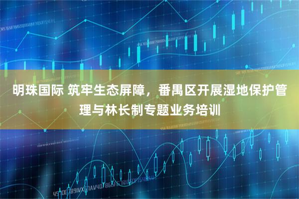 明珠国际 筑牢生态屏障，番禺区开展湿地保护管理与林长制专题业务培训